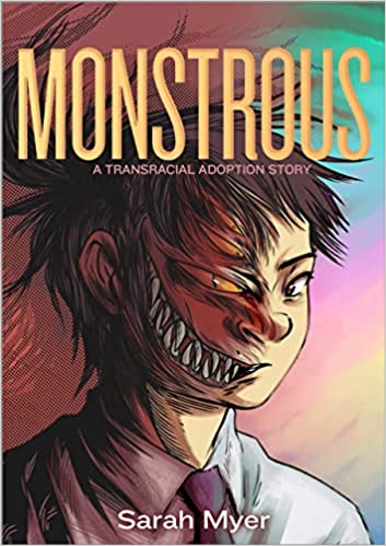 Monstrous: A Transracial Adoption Story by Sarah Myer cover shows a girl from the shoulders up. The left side of her face looks human. The right side stretches into a monster face with a leering, sharp-toothed grin and glowing eye.