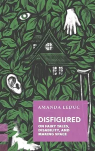 Disfigured: On Fairytales, Disability, and Making Space by Amanda Leduc cover shows a forest of leaves with a cabin poking through. A disembodied ear, hand, and a crutch sit on top of the leaves.